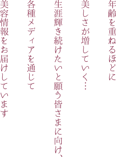 年齢を重ねるほどに美しさが増していく…生涯輝き続けたいと願う皆さまに向け、各種メディアを通じて美容情報をお届けしています